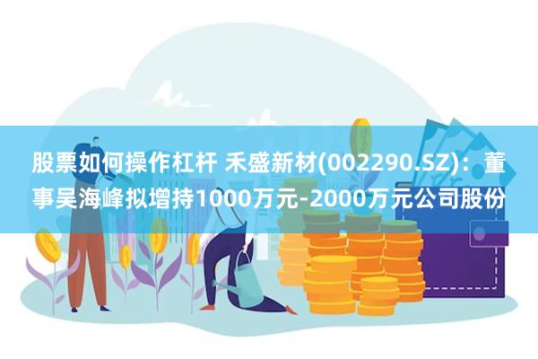 股票如何操作杠杆 禾盛新材(002290.SZ)：董事吴海峰拟增持1000万元-2000万元公司股份
