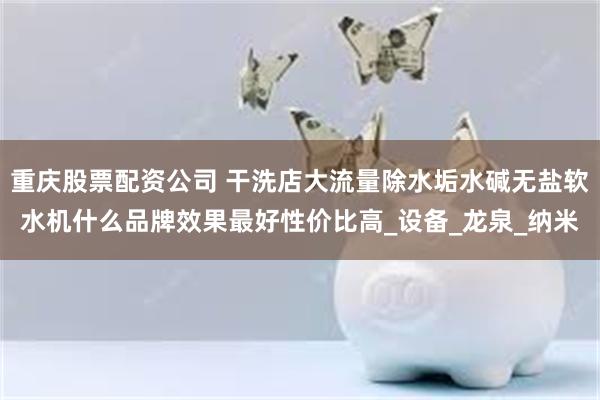 重庆股票配资公司 干洗店大流量除水垢水碱无盐软水机什么品牌效果最好性价比高_设备_龙泉_纳米