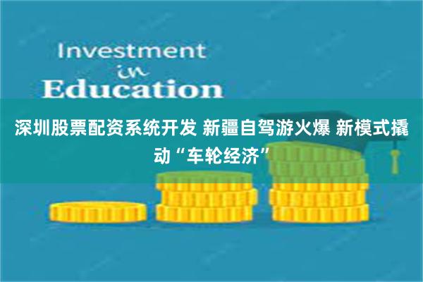 深圳股票配资系统开发 新疆自驾游火爆 新模式撬动“车轮经济”