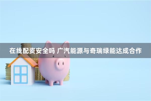 在线配资安全吗 广汽能源与奇瑞绿能达成合作