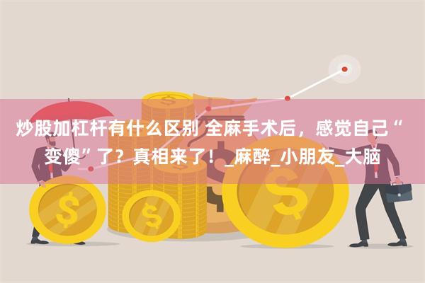 炒股加杠杆有什么区别 全麻手术后，感觉自己“ 变傻”了？真相来了！_麻醉_小朋友_大脑