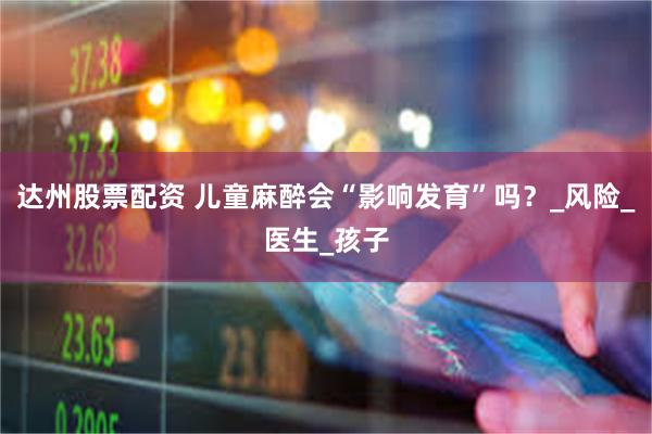 达州股票配资 儿童麻醉会“影响发育”吗？_风险_医生_孩子