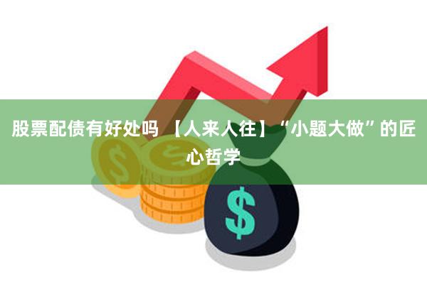 股票配债有好处吗 【人来人往】“小题大做”的匠心哲学