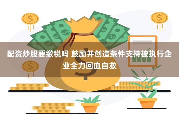 配资炒股要缴税吗 鼓励并创造条件支持被执行企业全力回血自救
